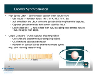 Encoder Synchronization
                 •       High Speed Latch – Save encoder position when input occurs
                          • Use inputs 1-4 for latch inputs. IN[1] for X, IN[2] for Y, etc.
                          • ALx arms latch and _RLx stores the position once the position is captured.
                          • Captures position on state transition of specified input.
                          • Latch speed on TTL input is less than 1µs, low-going opto-isolated input is
                            12µs, 35 µs for high-going.

                 •       Output Compare – Pulse output at encoder position
                          • One-Shot and circular/modular compare possible
                          • OC command sets up all behavior
                          • Powerful for position based external hardware synch
                         (e.g. laser marking, raster scans)




& Serviced By:
                        100
                 ELECTROMATE
          Toll Free Phone (877) SERVO98
           Toll Free Fax (877) SERV099
                www.electromate.com
               sales@electromate.com
 