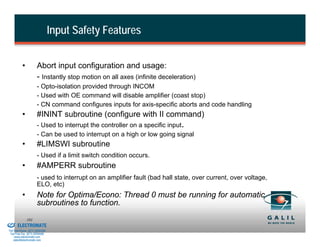 Input Safety Features


                    •           Abort input configuration and usage:
                                - Instantly stop motion on all axes (infinite deceleration)
                                - Opto-isolation provided through INCOM
                                - Used with OE command will disable amplifier (coast stop)
                                - CN command configures inputs for axis-specific aborts and code handling
                    •           #ININT subroutine (configure with II command)
                                - Used to interrupt the controller on a specific input.
                                - Can be used to interrupt on a high or low going signal
                    •           #LIMSWI subroutine
                                - Used if a limit switch condition occurs.
                    •           #AMPERR subroutine
                                - used to interrupt on an amplifier fault (bad hall state, over current, over voltage,
                                ELO, etc)
                    •           Note for Optima/Econo: Thread 0 must be running for automatic
                                subroutines to function.
& Serviced By:
                        101
                 ELECTROMATE
          Toll Free Phone (877) SERVO98
           Toll Free Fax (877) SERV099
                www.electromate.com
               sales@electromate.com
 