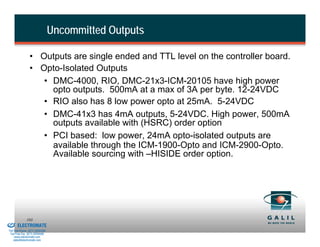Uncommitted Outputs

                          • Outputs are single ended and TTL level on the controller board.
                          • Opto-Isolated Outputs
                             • DMC-4000, RIO, DMC-21x3-ICM-20105 have high power
                               opto outputs. 500mA at a max of 3A per byte. 12-24VDC
                             • RIO also has 8 low power opto at 25mA. 5-24VDC
                             • DMC-41x3 has 4mA outputs, 5-24VDC. High power, 500mA
                               outputs available with (HSRC) order option
                             • PCI based: low power, 24mA opto-isolated outputs are
                               available through the ICM-1900-Opto and ICM-2900-Opto.
                               Available sourcing with –HISIDE order option.




& Serviced By:
                        103
                 ELECTROMATE
          Toll Free Phone (877) SERVO98
           Toll Free Fax (877) SERV099
                www.electromate.com
               sales@electromate.com
 