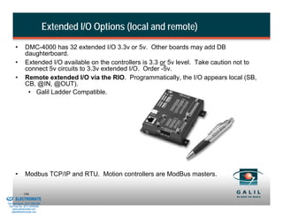 Extended I/O Options (local and remote)
                 •       DMC-4000 has 32 extended I/O 3.3v or 5v. Other boards may add DB
                         daughterboard.
                 •       Extended I/O available on the controllers is 3.3 or 5v level. Take caution not to
                         connect 5v circuits to 3.3v extended I/O. Order -5v.
                 •       Remote extended I/O via the RIO. Programmatically, the I/O appears local (SB,
                         CB, @IN, @OUT).
                          • Galil Ladder Compatible.




                 •       Modbus TCP/IP and RTU. Motion controllers are ModBus masters.

& Serviced By:
                        106
                 ELECTROMATE
          Toll Free Phone (877) SERVO98
           Toll Free Fax (877) SERV099
                www.electromate.com
               sales@electromate.com
 