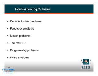 Troubleshooting Overview


                    • Communication problems

                    • Feedback problems

                    • Motion problems

                    • The red LED

                    • Programming problems

                    • Noise problems


& Serviced By:
                        108
                 ELECTROMATE
          Toll Free Phone (877) SERVO98
           Toll Free Fax (877) SERV099
                www.electromate.com
               sales@electromate.com
 