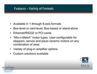 Features – Variety of Formats



                             • Available in 1-through 8-axis formats
                             • Box-level or card-level; Bus-based or stand-alone
                             • Ethernet/RS232 or PCI cards
                             • “Mix-n-Match” motor types: User-configurable for
                               steppers, servos and piezo ceramic motors on any
                               combination of axes
                             • Variety of plug-in amplifier options
                             • Custom solutions available


& Serviced By:
                        11
                 ELECTROMATE
          Toll Free Phone (877) SERVO98
           Toll Free Fax (877) SERV099
                www.electromate.com
               sales@electromate.com
 
