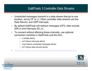 GalilTools 3 Controller Data Streams

                                  •       Unsolicited messages transmit in a data stream that go to one
                                          location, set by CF or { }. Other controller data streams are the
                                          Data Record, and UDP interrupts.
                                  •       By default GalilTools will redirect messages (CFI), data records
                                          (DR,n) and interrupts (EI,,n).
                                  •       To connect without affecting these channels, use optional
                                          connection switches in GalilTools and the GCL.
                                               • -s (totally silent)
                                               • -ei 0 (leave interrupts alone)
                                               • -mg 0 (leave unsolicited messages alone)
                                               • -dr 0 (leave data records alone)
                                  •       http://www.galilmc.com/support/manuals/galiltools/connections.html




& Serviced By:
                        113
                 ELECTROMATE
          Toll Free Phone (877) SERVO98
           Toll Free Fax (877) SERV099
                www.electromate.com
               sales@electromate.com
 