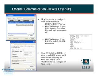Ethernet Communication Packets Layer (IP)

                                                    •   IP address can be assigned
                                                        with many methods
                                                         – DHCP or BOOTP server
                                                         – GalilTools assign IP over
                                                           Ethernet (may depend on
                                                           Firewall, user permissions,
                                                           etc)
                                                                                          COM1, RIO47100 Rev
                                                                                          1.0d, 938
                                                         – GalilTools assign IP over      :DH0
                                                           RS232 with DH, IA, BN          :IA 10,0,6,46
                                                           commands                       :BN
                                                                                          :IA?
                                                                                          10, 0, 6, 46

                                                    •   Most OS default to DHCP. If
                                                        there is no DHCP server, set IP
                                                        static before assigning the
                                                        Galil’s IP. This is set in
                                                        Windows Device Manager, not
                                                        GalilTools.
& Serviced By:
                        116
                 ELECTROMATE
          Toll Free Phone (877) SERVO98
           Toll Free Fax (877) SERV099
                www.electromate.com
               sales@electromate.com
 