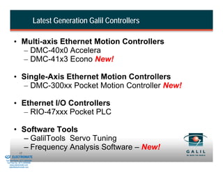 Latest Generation Galil Controllers

                  • Multi-axis Ethernet Motion Controllers
                    – DMC-40x0 Accelera
                    – DMC-41x3 Econo New!

                  • Single-Axis Ethernet Motion Controllers
                    – DMC-300xx Pocket Motion Controller New!

                  • Ethernet I/O Controllers
                    – RIO-47xxx Pocket PLC

                  • Software Tools
                    – GalilTools Servo Tuning
& Serviced By:
                    – Frequency Analysis Software – New!
                        12
                 ELECTROMATE
          Toll Free Phone (877) SERVO98
           Toll Free Fax (877) SERV099
                www.electromate.com
               sales@electromate.com
 
