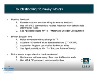 Troubleshooting “Runaway” Motors

                    •           Positive Feedback
                                    A. Reverse motor or encoder wiring to reverse feedback
                                    B. Use MT or CE commands to reverse feedback (non-defaults lost
                                         after master reset)
                                    C. See Application Note #1418 – “Motor and Encoder Configuration”

                    •           Broken Encoder wire
                                    A. Motor movement without change in TP
                                    B. Accelera – Encoder Failure detection feature (OT,OV,OA)
                                    C. Application Program can monitor for broken wires
                                    D. See Application Note #1417 – “Encoder Failure Circuitry”

                    •           Motor Moves in opposite direction than desired
                                    A. Hardware or software swap of encoder AND motor leads
                                    B. Use MT & CE command to reverse direction

& Serviced By:
                        120
                 ELECTROMATE
          Toll Free Phone (877) SERVO98
           Toll Free Fax (877) SERV099
                www.electromate.com
               sales@electromate.com
 
