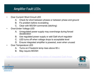 Amplifier Fault LEDs

                    •           Over Current/ Short Circuit LED
                                    A. Check for short between phases or between phase and ground
                                    B. Fix problem before re-enabling
                                    C. Clear with MO/SH commands (latching)
                    •           Over/Under Voltage LED
                                    A. Unregulated power supply may overcharge during forced
                                        deceleration
                                    B. Use regulated power supply or add Galil shunt regulator
                                    C. LED turns off when voltage drops to acceptable level
                                    D. Ensure integrated amplifier is powered, even when unused
                    •           Over Temperature LED
                                    A. Turns on if heatsink temp rises above 80 c
                                    B. May require MO/SH

                    Use TA and #AMPERR to monitor the status of integrated Galil Amps.


& Serviced By:
                        121
                 ELECTROMATE
          Toll Free Phone (877) SERVO98
           Toll Free Fax (877) SERV099
                www.electromate.com
               sales@electromate.com
 