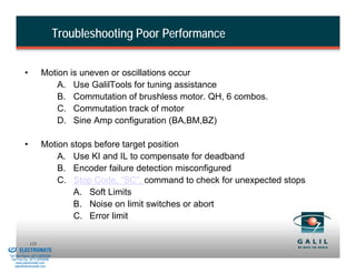 Troubleshooting Poor Performance


                    •           Motion is uneven or oscillations occur
                                    A. Use GalilTools for tuning assistance
                                    B. Commutation of brushless motor. QH, 6 combos.
                                    C. Commutation track of motor
                                    D. Sine Amp configuration (BA,BM,BZ)

                    •           Motion stops before target position
                                    A. Use KI and IL to compensate for deadband
                                    B. Encoder failure detection misconfigured
                                    C. Stop Code, “SC”, command to check for unexpected stops
                                        A. Soft Limits
                                        B. Noise on limit switches or abort
                                        C. Error limit

& Serviced By:
                        123
                 ELECTROMATE
          Toll Free Phone (877) SERVO98
           Toll Free Fax (877) SERV099
                www.electromate.com
               sales@electromate.com
 