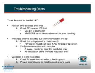 Troubleshooting Errors


                      Three Reasons for the Red LED

                      •           Position error exceeds error limit
                                      A. Check TE value vs. ER limit
                                           •    Use SH to clear error
                                           •    #POSERR subroutine can be used for error handling

                      •           Watchdog timer is activated due to microprocessor lock up
                                     A. Check the voltages on the power supply
                                         •    +5V supply must be at least 4.75V for proper operation
                                     B. Verify communication with controller
                                         •    A master reset may clear the watchdog error
                                         •    Re-installation of the firmware may clear error

                      •           Controller is in the reset state.
                                      A. Check for reset line shorted or pulled to ground
                                      B. Protect against noise on reset line and ground loops
& Serviced By:
                        126
                 ELECTROMATE
          Toll Free Phone (877) SERVO98
           Toll Free Fax (877) SERV099
                www.electromate.com
               sales@electromate.com
 