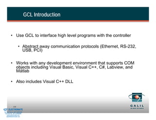 GCL Introduction


                    • Use GCL to interface high level programs with the controller

                                • Abstract away communication protocols (Ethernet, RS-232,
                                  USB, PCI)

                    • Works with any development environment that supports COM
                      objects including Visual Basic, Visual C++, C#, Labview, and
                      Matlab

                    • Also includes Visual C++ DLL




& Serviced By:
                        130
                 ELECTROMATE
          Toll Free Phone (877) SERVO98
           Toll Free Fax (877) SERV099
                www.electromate.com
               sales@electromate.com
 