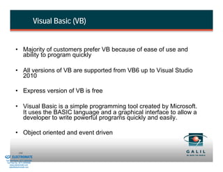 Visual Basic (VB)


                    • Majority of customers prefer VB because of ease of use and
                      ability to program quickly

                    • All versions of VB are supported from VB6 up to Visual Studio
                      2010

                    • Express version of VB is free

                    • Visual Basic is a simple programming tool created by Microsoft.
                      It uses the BASIC language and a graphical interface to allow a
                      developer to write powerful programs quickly and easily.

                    • Object oriented and event driven

& Serviced By:
                        131
                 ELECTROMATE
          Toll Free Phone (877) SERVO98
           Toll Free Fax (877) SERV099
                www.electromate.com
               sales@electromate.com
 