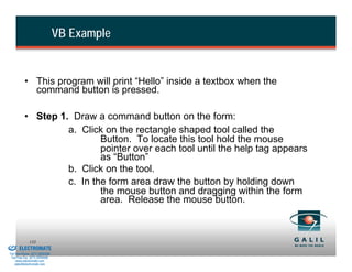 VB Example


                    • This program will print “Hello” inside a textbox when the
                      command button is pressed.

                    • Step 1. Draw a command button on the form:
                             a. Click on the rectangle shaped tool called the
                                     Button. To locate this tool hold the mouse
                                     pointer over each tool until the help tag appears
                                     as “Button”
                             b. Click on the tool.
                             c. In the form area draw the button by holding down
                                     the mouse button and dragging within the form
                                     area. Release the mouse button.


& Serviced By:
                        133
                 ELECTROMATE
          Toll Free Phone (877) SERVO98
           Toll Free Fax (877) SERV099
                www.electromate.com
               sales@electromate.com
 