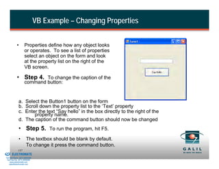 VB Example – Changing Properties


                      •        Properties define how any object looks
                               or operates. To see a list of properties
                               select an object on the form and look
                               at the property list on the right of the
                               VB screen.

                      • Step 4. To change the caption of the
                               command button:


                        a. Select the Button1 button on the form
                        b. Scroll down the property list to the ‘Text’ property
                        c. Enter the text “Say hello” in the box directly to the right of the
                               property name.
                        d. The caption of the command button should now be changed
                        • Step 5. To run the program, hit F5.
                        •        The textbox should be blank by default.
                                 To change it press the command button.
& Serviced By:
                        137
                 ELECTROMATE
          Toll Free Phone (877) SERVO98
           Toll Free Fax (877) SERV099
                www.electromate.com
               sales@electromate.com
 