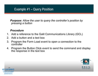 Example #1 – Query Position


                              Purpose: Allow the user to query the controller’s position by
                               pressing a button

                              Procedure
                    1.         Add a reference to the Galil Communications Library (GCL)
                    2.         Add a button and a text box
                    3.         Program the Form Load event to open a connection to the
                               controller
                    4.         Program the Button Click event to send the command and display
                               the response in the text box




& Serviced By:
                        138
                 ELECTROMATE
          Toll Free Phone (877) SERVO98
           Toll Free Fax (877) SERV099
                www.electromate.com
               sales@electromate.com
 