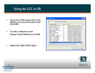 Using the GCL in VB


                    •         Using the COM object from GCL
                              allows us to communicate to the
                              controller


                    •         To add a reference click
                              Project->Add Reference->COM




                    •         Select the Galil COM object




& Serviced By:
                        139
                 ELECTROMATE
          Toll Free Phone (877) SERVO98
           Toll Free Fax (877) SERV099
                www.electromate.com
               sales@electromate.com
 