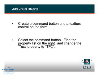 Add Visual Objects



                                  •       Create a command button and a textbox
                                          control on the form


                                  •       Select the command button. Find the
                                          property list on the right and change the
                                          ‘Text’ property to “TPX”.




& Serviced By:
                        141
                 ELECTROMATE
          Toll Free Phone (877) SERVO98
           Toll Free Fax (877) SERV099
                www.electromate.com
               sales@electromate.com
 