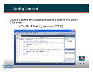 Sending Command


                    • Double click the TPX button and add this code to the Button
                      Click event
                              • TextBox1.Text = g.command(“TPX”)




& Serviced By:
                        142
                 ELECTROMATE
          Toll Free Phone (877) SERVO98
           Toll Free Fax (877) SERV099
                www.electromate.com
               sales@electromate.com
 
