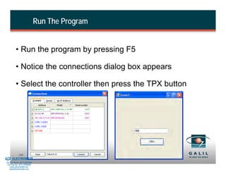 Run The Program


                    • Run the program by pressing F5

                    • Notice the connections dialog box appears

                    • Select the controller then press the TPX button




& Serviced By:
                        143
                 ELECTROMATE
          Toll Free Phone (877) SERVO98
           Toll Free Fax (877) SERV099
                www.electromate.com
               sales@electromate.com
 