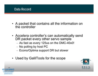 Data Record



                                  • A packet that contains all the information on
                                    the controller

                                  • Accelera controller’s can automatically send
                                    DR packet every other servo sample
                                           – As fast as every 125us on the DMC-40x0!
                                           – No polling by host PC
                                           – Econo/Optima support DR but slower

                                  • Used by GalilTools for the scope

& Serviced By:
                        145
                 ELECTROMATE
          Toll Free Phone (877) SERVO98
           Toll Free Fax (877) SERV099
                www.electromate.com
               sales@electromate.com
 
