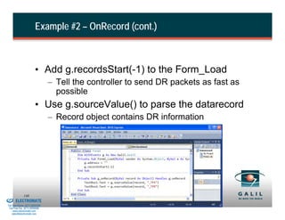 Example #2 – OnRecord (cont.)



                                  • Add g.recordsStart(-1) to the Form_Load
                                          – Tell the controller to send DR packets as fast as
                                            possible
                                  • Use g.sourceValue() to parse the datarecord
                                          – Record object contains DR information




& Serviced By:
                        148
                 ELECTROMATE
          Toll Free Phone (877) SERVO98
           Toll Free Fax (877) SERV099
                www.electromate.com
               sales@electromate.com
 