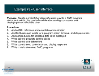 Example #3 – User Interface

                    Purpose: Create a project that allows the user to write a DMC program
                    and download it to the controller while also sending commands and
                    displaying user selectable data

                    Procedure
                    1. Add a GCL reference and establish communication
                    2. Add textboxes and labels for a program editor, terminal, and display areas
                    3. Add combo boxes for selecting data to be displayed
                    4. Write code to populate combo boxes
                    5. Write code to use datarecord
                    6. Write code to send commands and display response
                    7. Write code to download DMC programs




& Serviced By:
                        149
                 ELECTROMATE
          Toll Free Phone (877) SERVO98
           Toll Free Fax (877) SERV099
                www.electromate.com
               sales@electromate.com
 