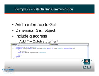 Example #3 – Establishing Communication



                                  • Add a reference to Galil
                                  • Dimension Galil object
                                  • Include g.address
                                           – Add Try Catch statement




& Serviced By:
                        150
                 ELECTROMATE
          Toll Free Phone (877) SERVO98
           Toll Free Fax (877) SERV099
                www.electromate.com
               sales@electromate.com
 