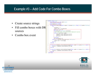 Example #3 – Add Code For Combo Boxes



                                  • Create source strings
                                  • Fill combo boxes with DR
                                    sources
                                  • Combo box event




& Serviced By:
                        152
                 ELECTROMATE
          Toll Free Phone (877) SERVO98
           Toll Free Fax (877) SERV099
                www.electromate.com
               sales@electromate.com
 