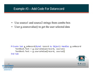 Example #3 – Add Code For Datarecord



                                  • Use source1 and source2 strings from combo box
                                  • User g.sourcevalue() to get the user selected data




& Serviced By:
                        153
                 ELECTROMATE
          Toll Free Phone (877) SERVO98
           Toll Free Fax (877) SERV099
                www.electromate.com
               sales@electromate.com
 