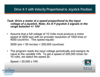 Drive X-Y with Velocity Proportional to Joystick Position


                    Task: Drive a motor at a speed proportional to the input
                      voltage of a joystick. Note; An X-Y joystick 2 signals in the
                      range between +/- 10V

                    • Assume that a full voltage of 10 Volts must produce a motor
                      speed of 3000 rpm with an encoder resolution of 1000 lines or
                      4000 count/rev. This speed equals:
                              3000 rpm = 50 rev/sec = 200,000 count/sec

                    • The program reads the input voltage periodically and assigns its
                      value to the variable VIN. To get a speed of 200,000 ct/sec for
                      10 volts, we select the speed as
                              Speed = 20,000 x VIN

& Serviced By:
                        158
                 ELECTROMATE
          Toll Free Phone (877) SERVO98
           Toll Free Fax (877) SERV099
                www.electromate.com
               sales@electromate.com
 