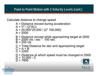Point to Point Motion with 2 Velocity Levels (cont.)

                    Calculate distance to change speed
                          A = Distance moved during acceleration
                          A = V2 / (2*AC)
                          A = 20,000*20,000 / (2* 100,000)
                          A = 2000
                          B = Distance moved while approaching target at 2000
                          B = 2000 cts / sec * .100 sec
                          B = 200 cts
                          C = Total Distance for dec and approaching target
                          C=A+B
                          C = 2200
                          D = Distance at which speed must be changed to 2000
                          D = 10,000 - C
                          D = 7800
& Serviced By:
                        161
                 ELECTROMATE
          Toll Free Phone (877) SERVO98
           Toll Free Fax (877) SERV099
                www.electromate.com
               sales@electromate.com
 