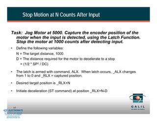 Stop Motion at N Counts After Input


                    Task: Jog Motor at 5000. Capture the encoder position of the
                      motor when the input is detected, using the Latch Function.
                      Stop the motor at 1000 counts after detecting input.
                    •         Define the following variables:
                              N = The target distance, 1000
                              D = The distance required for the motor to decelerate to a stop
                                = (1/2 * SP2 / DC)

                    •         The latch is armed with command, ALX. When latch occurs, _ALX changes
                              from 1 to 0 and _RLX = captured position.

                    •         Desired target position is _RLX+N

                    •         Initiate deceleration (ST command) at position _RLX+N-D



& Serviced By:
                        165
                 ELECTROMATE
          Toll Free Phone (877) SERVO98
           Toll Free Fax (877) SERV099
                www.electromate.com
               sales@electromate.com
 