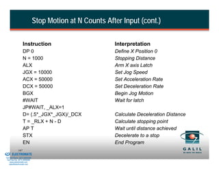 Stop Motion at N Counts After Input (cont.)

                              Instruction                            Interpretation
                              DP 0                                   Define X Position 0
                              N = 1000                               Stopping Distance
                              ALX                                    Arm X axis Latch
                              JGX = 10000                            Set Jog Speed
                              ACX = 50000                            Set Acceleration Rate
                              DCX = 50000                            Set Deceleration Rate
                              BGX                                    Begin Jog Motion
                              #WAIT                                  Wait for latch
                              JP#WAIT, _ALX=1
                              D= (.5*_JGX*_JGX)/_DCX                 Calculate Deceleration Distance
                              T = _RLX + N - D                       Calculate stopping point
                              AP T                                   Wait until distance achieved
                              STX                                    Decelerate to a stop
                              EN                                     End Program
& Serviced By:
                        167
                 ELECTROMATE
          Toll Free Phone (877) SERVO98
           Toll Free Fax (877) SERV099
                www.electromate.com
               sales@electromate.com
 