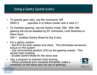 Using a Gantry System (cont.)


                    • To specify gear ratio, use the command, GR
                      GRX=2         specifies X to follow master with a ratio 2:1
                    • To maintain gearing, use the Gantry mode, GM. With GM,
                      gearing will not be disabled by ST command, Limit Switches or
                      Abort Input.
                      GM 1 enables Gantry Mode for the X axis.
                    • For a gantry system:
                      - Set KI=0 for both master and slave. This eliminates excessive
                      torque on the system
                      - Use commanded position (CX) as the gearing master. This
                      avoids load coupling.
                      - Enable Gantry Mode for the slave axis
                    • Use a program to maintain load sharing;
                      - When positional error exceeds threshold, make a
& Serviced By:
                      correction on the slave axis (on top of gearing).
                        180
                 ELECTROMATE
          Toll Free Phone (877) SERVO98
           Toll Free Fax (877) SERV099
                www.electromate.com
               sales@electromate.com
 
