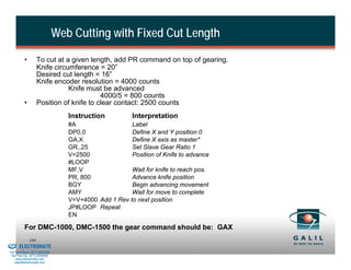 Web Cutting with Fixed Cut Length

                    •         To cut at a given length, add PR command on top of gearing.
                              Knife circumference = 20”
                              Desired cut length = 16”
                              Knife encoder resolution = 4000 counts
                                         Knife must be advanced
                                                    4000/5 = 800 counts
                    •         Position of knife to clear contact: 2500 counts
                                             Instruction          Interpretation
                                             #A                  Label
                                             DP0,0               Define X and Y position 0
                                             GA,X                Define X axis as master*
                                             GR,.25              Set Slave Gear Ratio 1
                                             V=2500              Position of Knife to advance
                                             #LOOP
                                             MF,V                Wait for knife to reach pos.
                                             PR, 800             Advance knife position
                                             BGY                 Begin advancing movement
                                             AMY                 Wait for move to complete
                                             V=V+4000 Add 1 Rev to next position
                                             JP#LOOP Repeat
                                             EN

                    For DMC-1000, DMC-1500 the gear command should be: GAX
& Serviced By:
                        184
                 ELECTROMATE
          Toll Free Phone (877) SERVO98
           Toll Free Fax (877) SERV099
                www.electromate.com
               sales@electromate.com
 