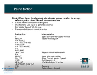 Pause Motion

                                  Task: When input is triggered, decelerate vector motion to a stop,
                                     when input is de-activated, resume motion
                                  •       Create #ININT subroutine in Program
                                  •       Use General Use Input to generate interrupt
                                  •       Set Vector Speed, VS, to zero
                                  •       Pause while interrupt remains active

                                          Instruction                  Interpretation
                                          II1                          Set X axis only for vector motion
                                          #LOOP                        Vector motion path
                                          VP -4000,0
                                          CR 1500,270,-180
                                          VP 0,3000
                                          CR 1500,90,-180
                                          VE
                                          BGS;AMS
                                          JP#LOOP                      Repeat motion when done
                                          EN
                                          #ININT                       Input Interrupt routine
                                          N= _VS                       Save Current Vector Speed
                                          VS 0                         Set Speed to 0
                                          #PAUSE                       Wait while input is active
                                          JP#PAUSE,@IN[1]=0
& Serviced By:
                        185               VSN                          Resume
                 ELECTROMATE              RI1                          Return from interrupt
          Toll Free Phone (877) SERVO98
           Toll Free Fax (877) SERV099
                www.electromate.com
               sales@electromate.com
 