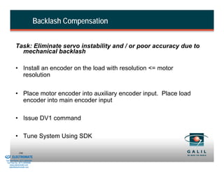 Backlash Compensation


                    Task: Eliminate servo instability and / or poor accuracy due to
                      mechanical backlash

                    • Install an encoder on the load with resolution <= motor
                      resolution


                    • Place motor encoder into auxiliary encoder input. Place load
                      encoder into main encoder input

                    • Issue DV1 command

                    • Tune System Using SDK

& Serviced By:
                        186
                 ELECTROMATE
          Toll Free Phone (877) SERVO98
           Toll Free Fax (877) SERV099
                www.electromate.com
               sales@electromate.com
 