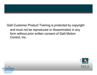 Galil Customer Product Training is protected by copyright
                      and must not be reproduced or disseminated in any
                      form without prior written consent of Galil Motion
                      Control, Inc.




& Serviced By:
                        187
                 ELECTROMATE
          Toll Free Phone (877) SERVO98
           Toll Free Fax (877) SERV099
                www.electromate.com
               sales@electromate.com
 