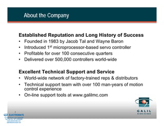 About the Company


                               Established Reputation and Long History of Success
                               •          Founded in 1983 by Jacob Tal and Wayne Baron
                               •          Introduced 1st microprocessor-based servo controller
                               •          Profitable for over 100 consecutive quarters
                               •          Delivered over 500,000 controllers world-wide

                               Excellent Technical Support and Service
                               • World-wide network of factory-trained reps & distributors
                               • Technical support team with over 100 man-years of motion
                                 control experience
                               • On-line support tools at www.galilmc.com


& Serviced By:
                         2
                 ELECTROMATE
          Toll Free Phone (877) SERVO98
           Toll Free Fax (877) SERV099
                www.electromate.com
               sales@electromate.com
 