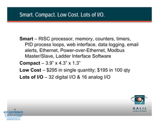 Smart. Compact. Low Cost. Lots of I/O.



                                  Smart – RISC processor, memory, counters, timers,
                                    PID process loops, web interface, data logging, email
                                    alerts, Ethernet, Power-over-Ethernet, Modbus
                                    Master/Slave, Ladder Interface Software
                                  Compact – 3.9” x 4.3” x 1.3”
                                  Low Cost – $295 in single quantity; $195 in 100 qty
                                  Lots of I/O – 32 digital I/O & 16 analog I/O




& Serviced By:
                        20
                 ELECTROMATE
          Toll Free Phone (877) SERVO98
           Toll Free Fax (877) SERV099
                www.electromate.com
               sales@electromate.com
 
