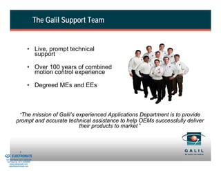 The Galil Support Team


                                  • Live, prompt technical
                                    support

                                  • Over 100 years of combined
                                    motion control experience

                                  • Degreed MEs and EEs



                         “The mission of Galil’s experienced Applications Department is to provide
                     prompt and accurate technical assistance to help OEMs successfully deliver
                                             their products to market ”



& Serviced By:
                         3
                 ELECTROMATE
          Toll Free Phone (877) SERVO98
           Toll Free Fax (877) SERV099
                www.electromate.com
               sales@electromate.com
 