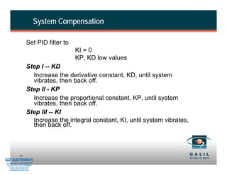 System Compensation

                                Set PID filter to
                                                     KI = 0
                                                     KP, KD low values
                                Step I -- KD
                                  Increase the derivative constant, KD, until system
                                  vibrates, then back off.
                                Step II - KP
                                  Increase the proportional constant, KP, until system
                                  vibrates, then back off.
                                Step III -- KI
                                  Increase the integral constant, KI, until system vibrates,
                                  then back off.



& Serviced By:
                        31
                 ELECTROMATE
          Toll Free Phone (877) SERVO98
           Toll Free Fax (877) SERV099
                www.electromate.com
               sales@electromate.com
 