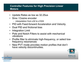 Controller Features for High Precision Linear
                                  Motors

                                • Update Rates as low as 32.25us
                                • Sine / Cosine encoder
                                          – interpolation from x32 to x1024
                                • PID with Feed-forward Acceleration and Velocity.
                                • Dual PID and frictional bias
                                • Integration Limit
                                • Pole and Notch Filters to assist with mechanical
                                  vibrations
                                • Profile filter to eliminate high-frequency, or select low-
                                  frequency resonances
                                • New PVT mode provides motion profiles that don’t
                                  have velocity discontinuities.


& Serviced By:
                        32
                 ELECTROMATE
          Toll Free Phone (877) SERVO98
           Toll Free Fax (877) SERV099
                www.electromate.com
               sales@electromate.com
 