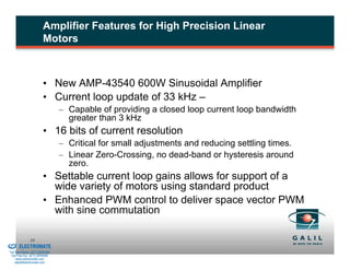 Amplifier Features for High Precision Linear
                                  Motors



                                  • New AMP-43540 600W Sinusoidal Amplifier
                                  • Current loop update of 33 kHz –
                                          – Capable of providing a closed loop current loop bandwidth
                                            greater than 3 kHz
                                  • 16 bits of current resolution
                                          – Critical for small adjustments and reducing settling times.
                                          – Linear Zero-Crossing, no dead-band or hysteresis around
                                            zero.
                                  • Settable current loop gains allows for support of a
                                    wide variety of motors using standard product
                                  • Enhanced PWM control to deliver space vector PWM
                                    with sine commutation

& Serviced By:
                        33
                 ELECTROMATE
          Toll Free Phone (877) SERVO98
           Toll Free Fax (877) SERV099
                www.electromate.com
               sales@electromate.com
 