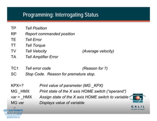 Programming: Interrogating Status

                    TP                    Tell Position
                    RP                    Report commanded position
                    TE                    Tell Error
                    TT                    Tell Torque
                    TV                    Tell Velocity                  (Average velocity)
                    TA                    Tell Amplifier Error

                    TC1                   Tell error code              (Reason for ?)
                    SC                    Stop Code. Reason for premature stop.

                    KPX=?                        Print value of parameter (MG _KPX)
                    MG _HMX                      Print state of the X axis HOME switch (“operand”)
                    var = _HMX                   Assign state of the X axis HOME switch to variable
                    MG var                       Displays value of variable
& Serviced By:
                        43
                 ELECTROMATE
          Toll Free Phone (877) SERVO98
           Toll Free Fax (877) SERV099
                www.electromate.com
               sales@electromate.com
 