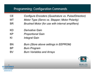 Programming: Configuration Commands

                             CE                 Configure Encoders (Quadrature vs. Pulse/Direction)
                             MT                 Motor Type (Servo vs. Stepper; Motor Polarity)
                             BR                 Brushed Motor (for use with internal amplifiers)

                             KD                 Derivative Gain
                             KP                 Proportional Gain
                             KI                 Integral Gain

                             BN                 Burn (Store above settings in EEPROM)
                             BP                 Burn Program
                             BV                 Burn Variables and Arrays



& Serviced By:
                        44
                 ELECTROMATE
          Toll Free Phone (877) SERVO98
           Toll Free Fax (877) SERV099
                www.electromate.com
               sales@electromate.com
 