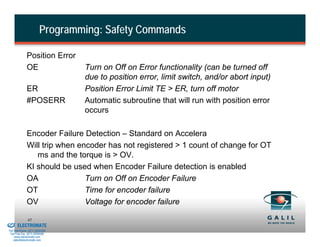 Programming: Safety Commands

                        Position Error
                        OE                Turn on Off on Error functionality (can be turned off
                                          due to position error, limit switch, and/or abort input)
                        ER                Position Error Limit TE > ER, turn off motor
                        #POSERR           Automatic subroutine that will run with position error
                                          occurs

                        Encoder Failure Detection – Standard on Accelera
                        Will trip when encoder has not registered > 1 count of change for OT
                           ms and the torque is > OV.
                        KI should be used when Encoder Failure detection is enabled
                        OA               Turn on Off on Encoder Failure
                        OT               Time for encoder failure
                        OV               Voltage for encoder failure
& Serviced By:
                        45
                 ELECTROMATE
          Toll Free Phone (877) SERVO98
           Toll Free Fax (877) SERV099
                www.electromate.com
               sales@electromate.com
 