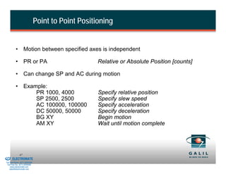 Point to Point Positioning


                    • Motion between specified axes is independent

                    • PR or PA                                 Relative or Absolute Position [counts]

                    • Can change SP and AC during motion

                    • Example:
                          PR 1000, 4000                        Specify relative position
                          SP 2500, 2500                        Specify slew speed
                          AC 100000, 100000                    Specify acceleration
                          DC 50000, 50000                      Specify deceleration
                          BG XY                                Begin motion
                          AM XY                                Wait until motion complete




& Serviced By:
                        47
                 ELECTROMATE
          Toll Free Phone (877) SERVO98
           Toll Free Fax (877) SERV099
                www.electromate.com
               sales@electromate.com
 