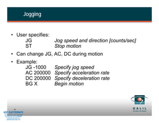 Jogging


                    • User specifies:
                         JG           Jog speed and direction [counts/sec]
                         ST           Stop motion
                    • Can change JG, AC, DC during motion
                    • Example:
                         JG -1000                   Specify jog speed
                         AC 200000                  Specify acceleration rate
                         DC 200000                  Specify deceleration rate
                         BG X                       Begin motion



& Serviced By:
                        48
                 ELECTROMATE
          Toll Free Phone (877) SERVO98
           Toll Free Fax (877) SERV099
                www.electromate.com
               sales@electromate.com
 