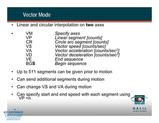 Vector Mode
                     • Linear and circular interpolation on two axes
                     •                     VM           Specify axes
                                           VP           Linear segment [counts]
                                           CR           Circle arc segment [counts]
                                           VS           Vector speed [counts/sec]
                                           VA           Vector acceleration [counts/sec2]
                                           VD           Vector deceleration [counts/sec2]
                                           VE           End sequence
                                           BGS          Begin sequence
                     • Up to 511 segments can be given prior to motion
                     • Can send additional segments during motion
                     • Can change VS and VA during motion
                     • Can specify start and end speed with each segment using
                        VP <n

& Serviced By:
                         49
                 ELECTROMATE
          Toll Free Phone (877) SERVO98
           Toll Free Fax (877) SERV099
                www.electromate.com
               sales@electromate.com
 