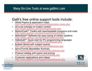 Many On-Line Tools at www.galilmc.com


                                    Galil’s free online support tools include:
                                    • White Papers & application notes
                                      http://www.galilmc.com/support/application-notes.php
                                    • On-Line tutorials on motion control
                                      http://www.galilmc.com/learning/tutorials.php
                                    • MotionCodetm Toolkit with downloadable programs and code
                                      http://www.galilmc.com/learning/motioncode.php
                                    • MotorSizertm Software for easy sizing of motion systems
                                      http://www.galilmc.com/learning/motorsizer.php
                                    • HelloGaliltm Quick start for PC programming languages
                                      http://www.galilmc.com/learning/hellogalil.php
                                    • Bulletin Board with subject search
                                      http://www.galilmc.com/forums/ubbthreads.php
                                    • ServoTrends Newsletter Archives
                                      http://www.galilmc.com/support/servotrends.php
                                    • Product catalog with specs and pricing
                                      http://www.galilmc.com/support/catalog.php
                                    • Customer applications and videos
                                      http://www.galilmc.com/support/smartmoves.php
& Serviced By:
                         5
                 ELECTROMATE
          Toll Free Phone (877) SERVO98
           Toll Free Fax (877) SERV099
                www.electromate.com
               sales@electromate.com
 